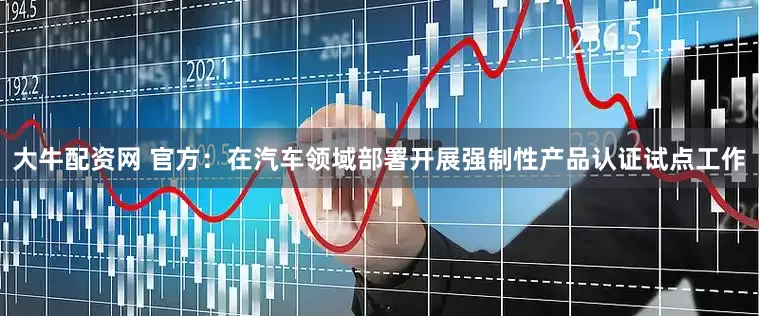 大牛配资网 官方：在汽车领域部署开展强制性产品认证试点工作