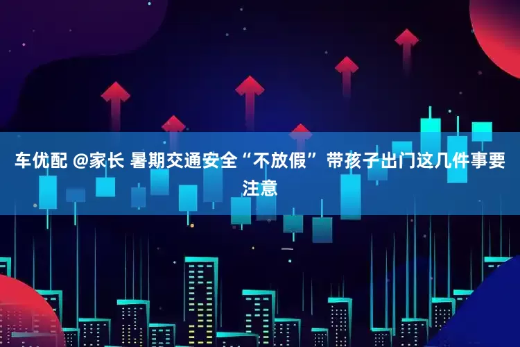 车优配 @家长 暑期交通安全“不放假” 带孩子出门这几件事要注意