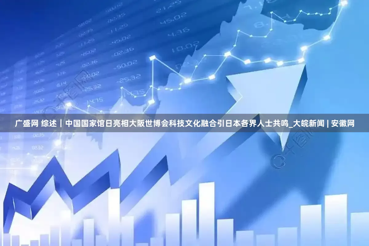 广盛网 综述｜中国国家馆日亮相大阪世博会　科技文化融合引日本各界人士共鸣_大皖新闻 | 安徽网