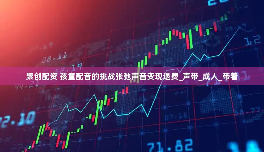 聚创配资 孩童配音的挑战张弛声音变现退费_声带_成人_带着