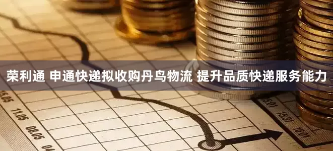 荣利通 申通快递拟收购丹鸟物流 提升品质快递服务能力