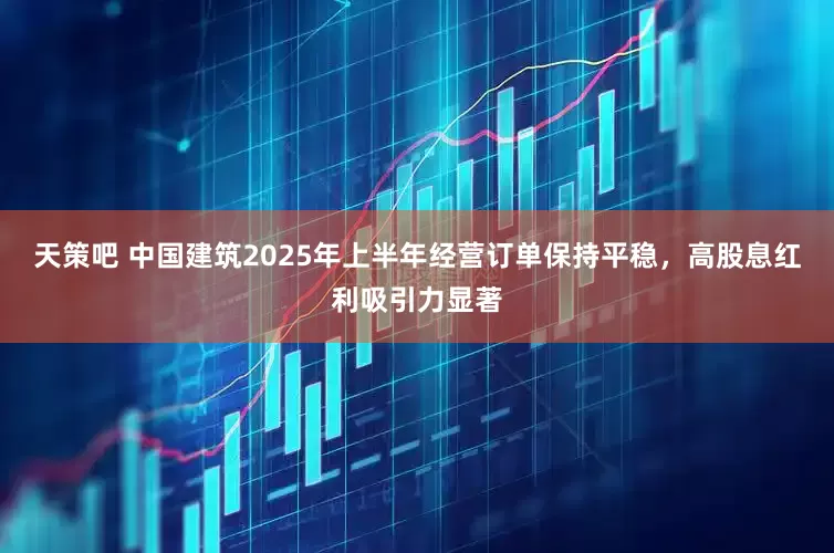天策吧 中国建筑2025年上半年经营订单保持平稳，高股息红利吸引力显著