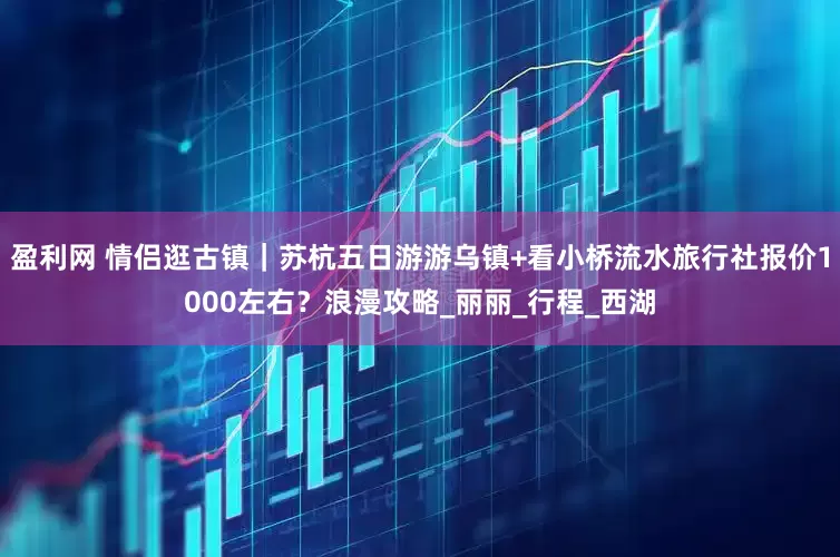 盈利网 情侣逛古镇｜苏杭五日游游乌镇+看小桥流水旅行社报价1000左右？浪漫攻略_丽丽_行程_西湖