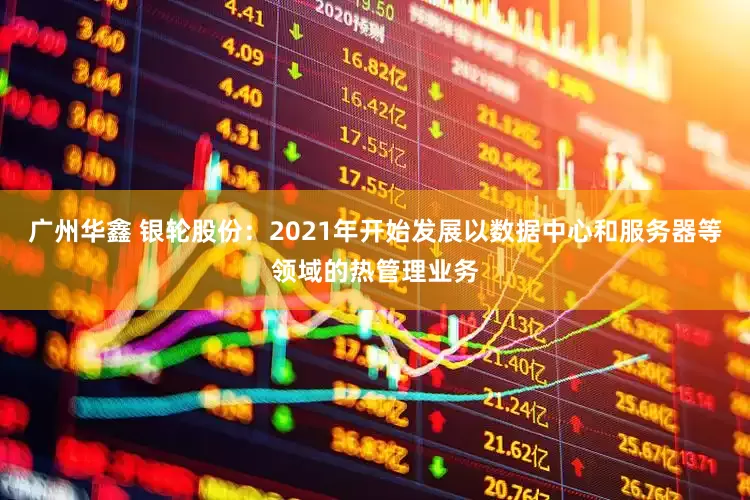 广州华鑫 银轮股份：2021年开始发展以数据中心和服务器等领域的热管理业务