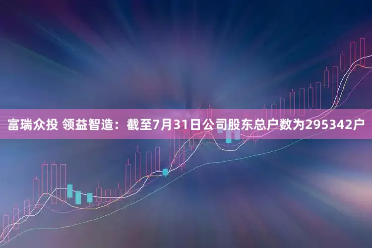富瑞众投 领益智造：截至7月31日公司股东总户数为295342户