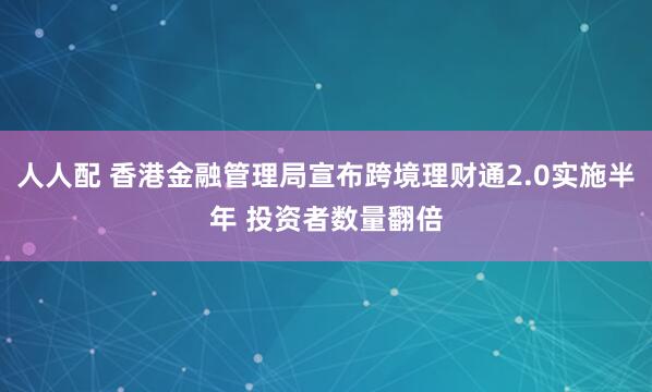 人人配 香港金融管理局宣布跨境理财通2.0实施半年 投资者数量翻倍