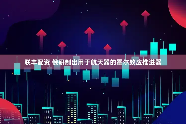联丰配资 俄研制出用于航天器的霍尔效应推进器