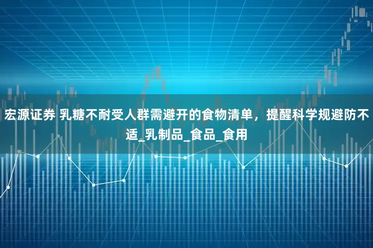 宏源证券 乳糖不耐受人群需避开的食物清单，提醒科学规避防不适_乳制品_食品_食用