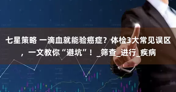七星策略 一滴血就能验癌症？体检3大常见误区，一文教你“避坑”！_筛查_进行_疾病