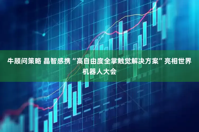 牛顾问策略 晶智感携“高自由度全掌触觉解决方案”亮相世界机器人大会