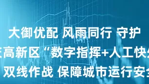 大御优配 风雨同行 守护山城 | 重庆高新区“数字指挥+人工快处”双线作战 保障城市运行安全_应急_人员_智慧