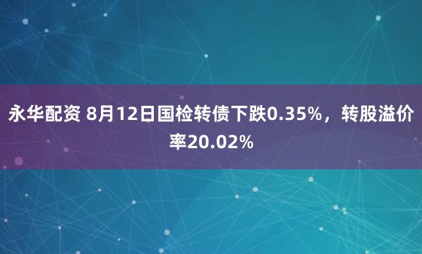 永华配资 8月12日国检转债下跌0.35%，转股溢价率20.02%