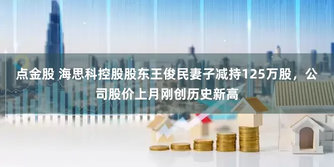点金股 海思科控股股东王俊民妻子减持125万股，公司股价上月刚创历史新高