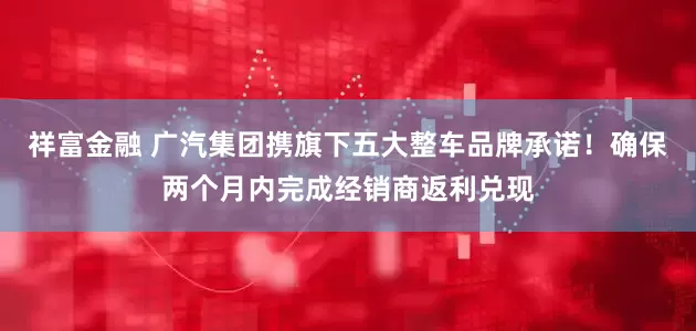 祥富金融 广汽集团携旗下五大整车品牌承诺！确保两个月内完成经销商返利兑现