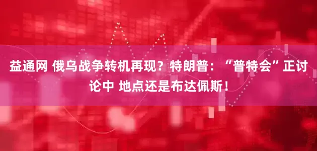 益通网 俄乌战争转机再现？特朗普：“普特会”正讨论中 地点还是布达佩斯！