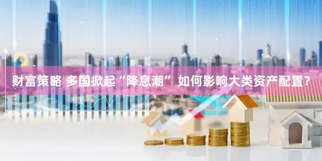 财富策略 多国掀起“降息潮” 如何影响大类资产配置？