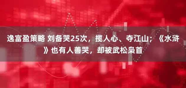 逸富盈策略 刘备哭25次，揽人心、夺江山；《水浒》也有人善哭，却被武松枭首