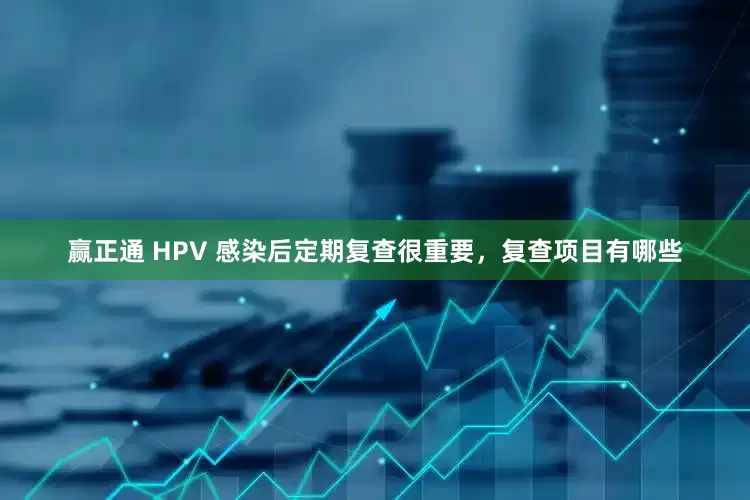 赢正通 HPV 感染后定期复查很重要，复查项目有哪些